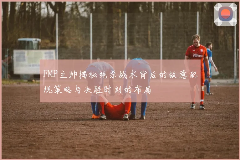 FMP主帅揭秘绝杀战术背后的故意犯规策略与决胜时刻的布局