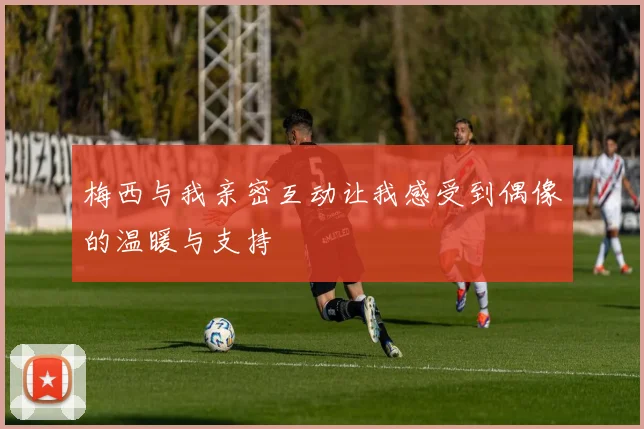 梅西与我亲密互动让我感受到偶像的温暖与支持