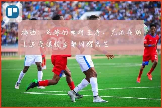 梅西：足球的绝对王者，无论在场上还是退役后都闪耀光芒