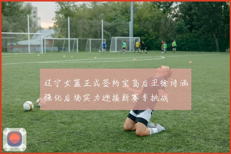 辽宁女篮正式签约宝岛后卫徐诗涵强化后场实力迎接新赛季挑战